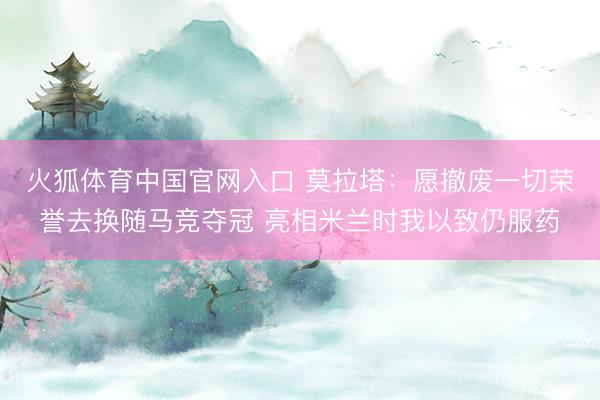 火狐体育中国官网入口 莫拉塔：愿撤废一切荣誉去换随马竞夺冠 亮相米兰时我以致仍服药