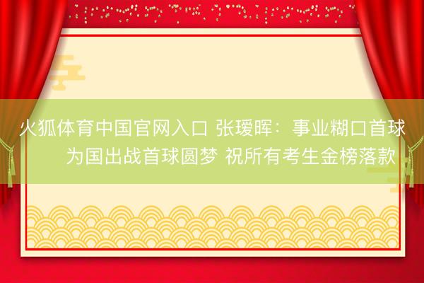火狐体育中国官网入口 张瑷晖：事业糊口首球⚽️为国出战首球圆梦 祝所有考生金榜落款