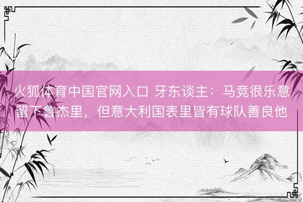 火狐体育中国官网入口 牙东谈主：马竞很乐意留下鲁杰里，但意大利国表里皆有球队善良他