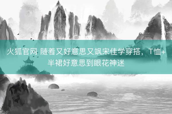 火狐官网 随着又好意思又飒宋佳学穿搭，T恤+半裙好意思到眼花神迷
