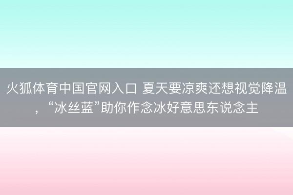 火狐体育中国官网入口 夏天要凉爽还想视觉降温，“冰丝蓝”助你作念冰好意思东说念主