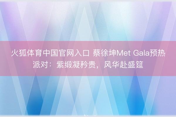 火狐体育中国官网入口 蔡徐坤Met Gala预热派对：紫缎凝矜贵，风华赴盛筵