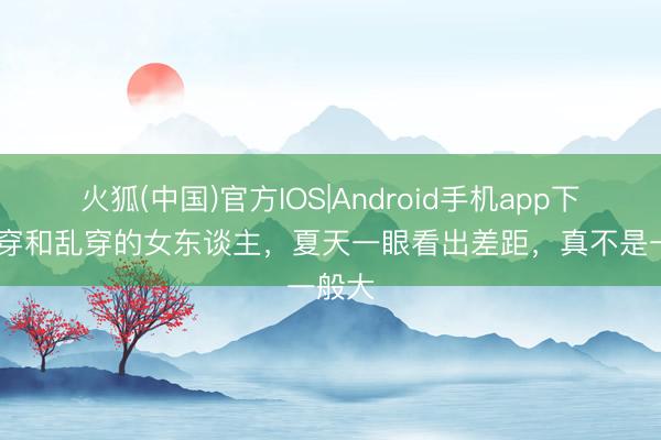 火狐(中国)官方IOS|Android手机app下载 会穿和乱穿的女东谈主，夏天一眼看出差距，真不是一般大