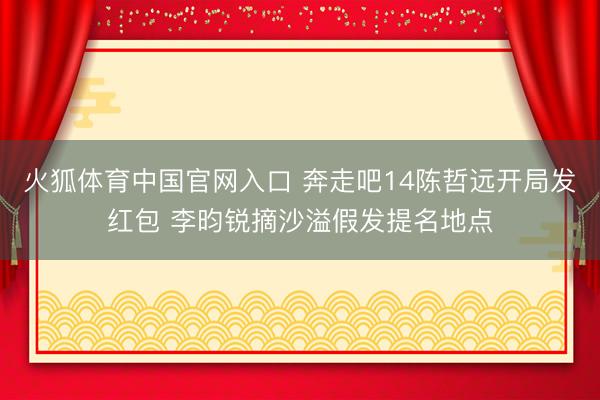 火狐体育中国官网入口 奔走吧14陈哲远开局发红包 李昀锐摘沙溢假发提名地点