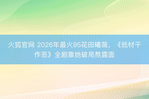 火狐官网 2026年最火95花田曦薇，《低材干作恶》全剧靠她破局熬露面