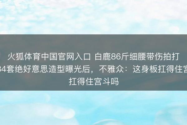 火狐体育中国官网入口 白鹿86斤细腰带伤拍打戏，34套绝好意思造型曝光后，不雅众：这身板扛得住宫斗吗