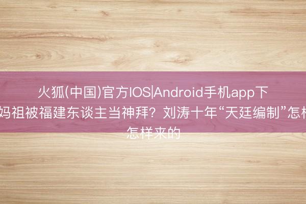 火狐(中国)官方IOS|Android手机app下载 演妈祖被福建东谈主当神拜？刘涛十年“天廷编制”怎样来的