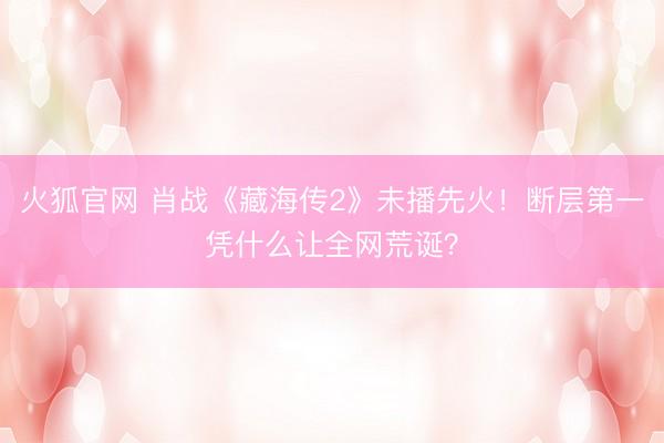 火狐官网 肖战《藏海传2》未播先火！断层第一凭什么让全网荒诞？