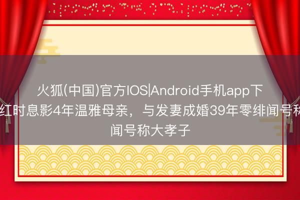 火狐(中国)官方IOS|Android手机app下载 他当红时息影4年温雅母亲，与发妻成婚39年零绯闻号称大孝子