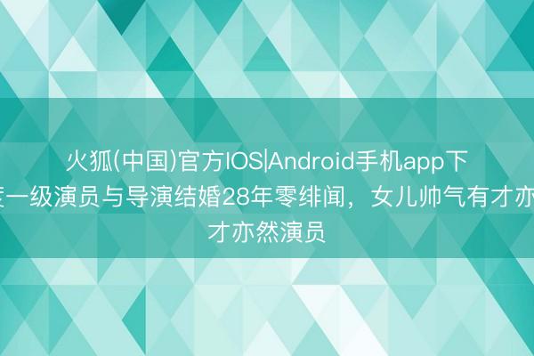 火狐(中国)官方IOS|Android手机app下载 国度一级演员与导演结婚28年零绯闻，女儿帅气有才亦然演员