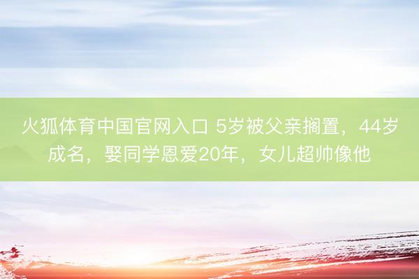 火狐体育中国官网入口 5岁被父亲搁置，44岁成名，娶同学恩爱20年，女儿超帅像他