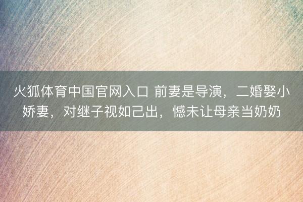 火狐体育中国官网入口 前妻是导演，二婚娶小娇妻，对继子视如己出，憾未让母亲当奶奶