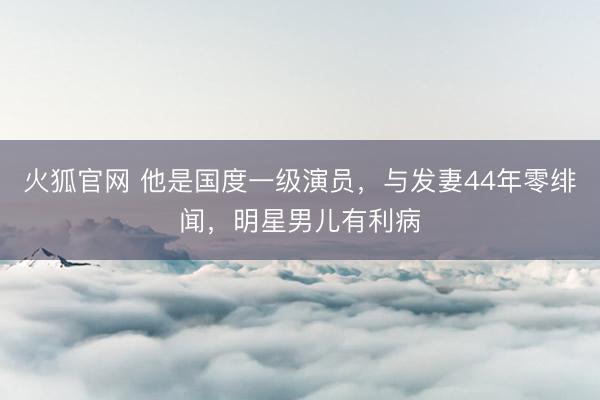 火狐官网 他是国度一级演员，与发妻44年零绯闻，明星男儿有利病