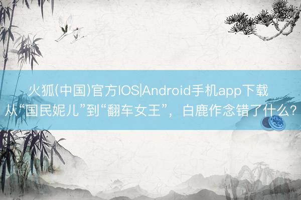 火狐(中国)官方IOS|Android手机app下载 从“国民妮儿”到“翻车女王”，白鹿作念错了什么？