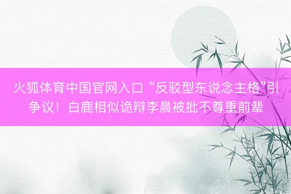 火狐体育中国官网入口 “反驳型东说念主格”引争议！白鹿相似诡辩李晨被批不尊重前辈