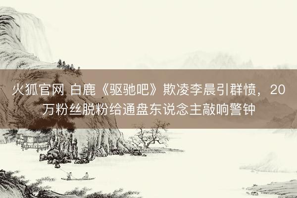 火狐官网 白鹿《驱驰吧》欺凌李晨引群愤，20万粉丝脱粉给通盘东说念主敲响警钟