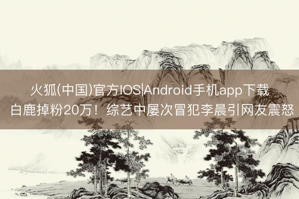 火狐(中国)官方IOS|Android手机app下载 白鹿掉粉20万！综艺中屡次冒犯李晨引网友震怒