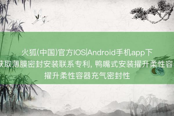 火狐(中国)官方IOS|Android手机app下载 权星智控获取薄膜密封安装联系专利， 鸭嘴式安装擢升柔性容器充气密封性