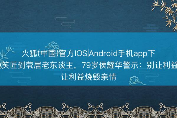 火狐(中国)官方IOS|Android手机app下载 从春晚笑匠到茕居老东谈主,79岁侯耀华警示:别让利益烧毁亲情