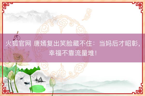 火狐官网 唐嫣复出笑脸藏不住：当妈后才昭彰，幸福不靠流量堆！