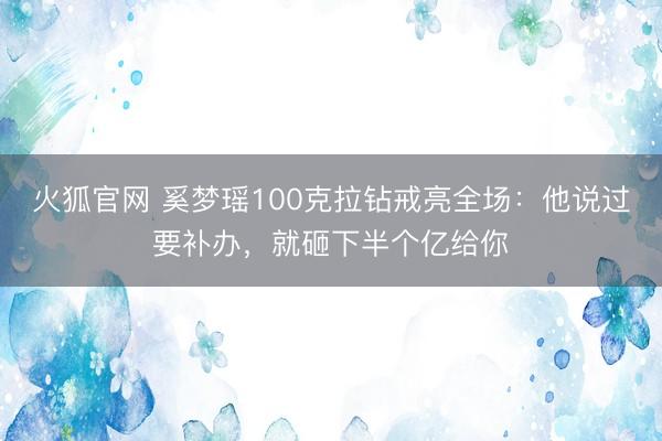 火狐官网 奚梦瑶100克拉钻戒亮全场：他说过要补办，就砸下半个亿给你