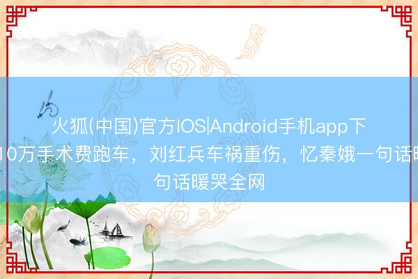 火狐(中国)官方IOS|Android手机app下载 为凑10万手术费跑车，刘红兵车祸重伤，忆秦娥一句话暖哭全网