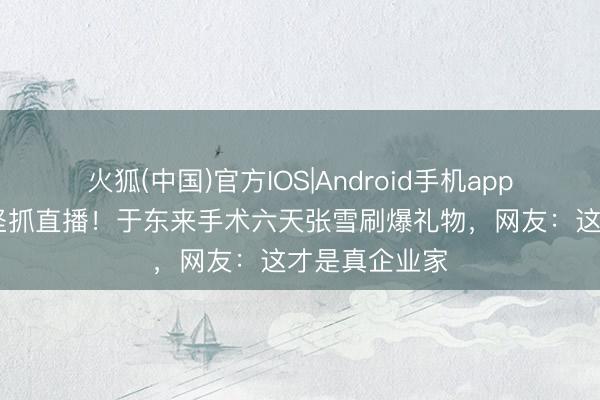 火狐(中国)官方IOS|Android手机app下载 病中仍坚抓直播！于东来手术六天张雪刷爆礼物，网友：这才是真企业家