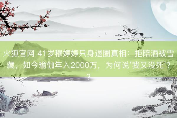 火狐官网 41岁穆婷婷只身退圈真相：拒陪酒被雪藏，如今瑜伽年入2000万，为何说‘我又没死’？