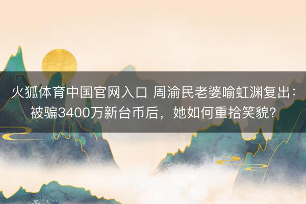 火狐体育中国官网入口 周渝民老婆喻虹渊复出：被骗3400万新台币后，她如何重拾笑貌？