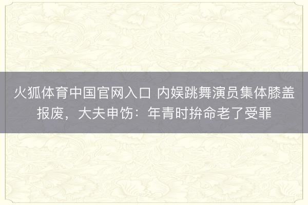 火狐体育中国官网入口 内娱跳舞演员集体膝盖报废，大夫申饬：年青时拚命老了受罪