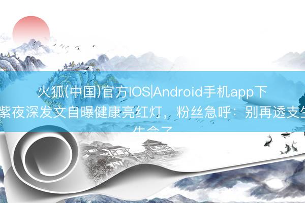 火狐(中国)官方IOS|Android手机app下载 杨紫夜深发文自曝健康亮红灯，粉丝急呼：别再透支生命了