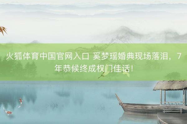 火狐体育中国官网入口 奚梦瑶婚典现场落泪，7年恭候终成权门佳话！
