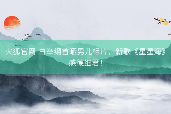 火狐官网 白举纲首晒男儿相片，新歌《星星海》感德细君！