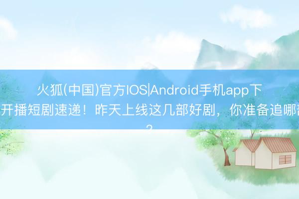 火狐(中国)官方IOS|Android手机app下载 开播短剧速递！昨天上线这几部好剧，你准备追哪部？