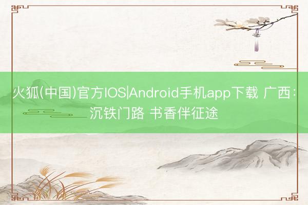 火狐(中国)官方IOS|Android手机app下载 广西：沉铁门路 书香伴征途