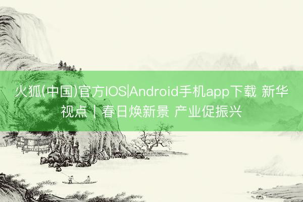 火狐(中国)官方IOS|Android手机app下载 新华视点｜春日焕新景 产业促振兴