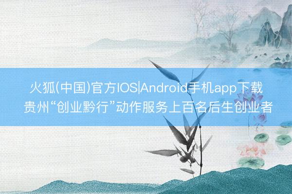 火狐(中国)官方IOS|Android手机app下载 贵州“创业黔行”动作服务上百名后生创业者