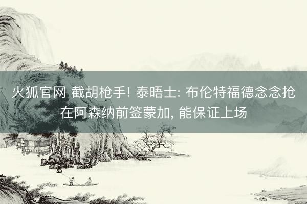 火狐官网 截胡枪手! 泰晤士: 布伦特福德念念抢在阿森纳前签蒙加, 能保证上场