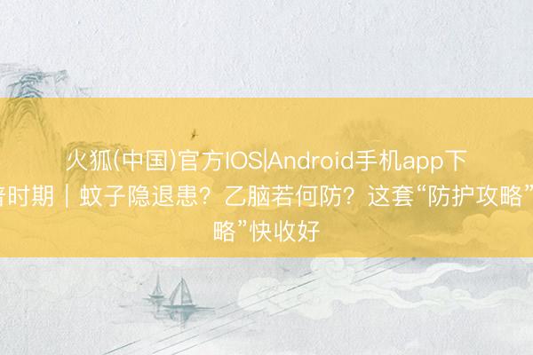 火狐(中国)官方IOS|Android手机app下载 科普时期|蚊子隐退患?乙脑若何防?这套“防护攻略”快收好