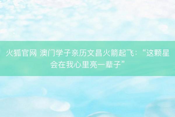 火狐官网 澳门学子亲历文昌火箭起飞：“这颗星会在我心里亮一辈子”