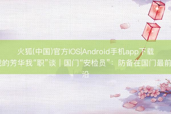 火狐(中国)官方IOS|Android手机app下载 我的芳华我“职”谈｜国门“安检员”：防备在国门最前沿