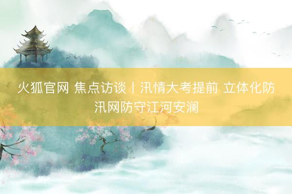 火狐官网 焦点访谈丨汛情大考提前 立体化防汛网防守江河安澜