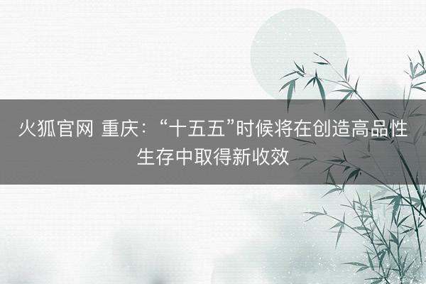 火狐官网 重庆：“十五五”时候将在创造高品性生存中取得新收效