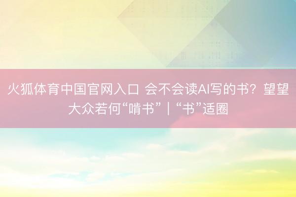 火狐体育中国官网入口 会不会读AI写的书？望望大众若何“啃书”｜“书”适圈