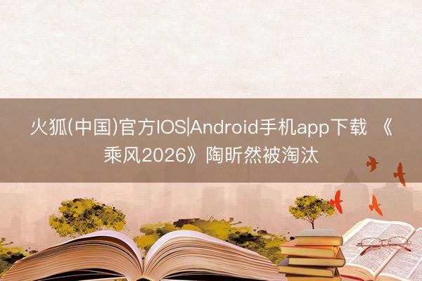 火狐(中国)官方IOS|Android手机app下载 《乘风2026》陶昕然被淘汰