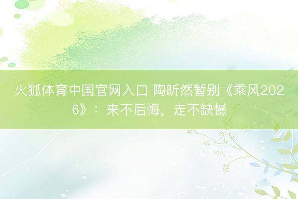 火狐体育中国官网入口 陶昕然暂别《乘风2026》：来不后悔，走不缺憾