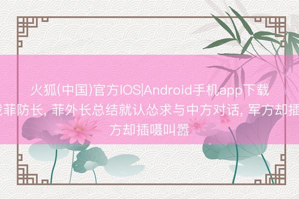 火狐(中国)官方IOS|Android手机app下载 刚制裁菲防长， 菲外长总结就认怂求与中方对话， 军方却插嗫叫嚣