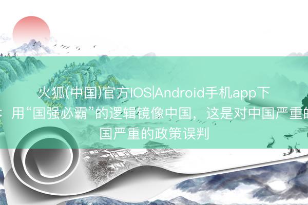 火狐(中国)官方IOS|Android手机app下载 酬酢部：用“国强必霸”的逻辑镜像中国，这是对中国严重的政策误判
