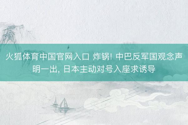 火狐体育中国官网入口 炸锅! 中巴反军国观念声明一出， 日本主动对号入座求诱导