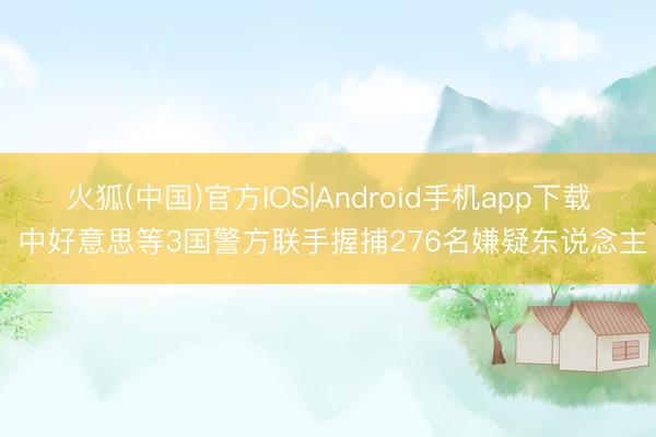 火狐(中国)官方IOS|Android手机app下载 中好意思等3国警方联手握捕276名嫌疑东说念主